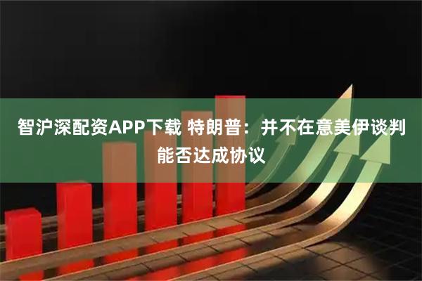 智沪深配资APP下载 特朗普：并不在意美伊谈判能否达成协议