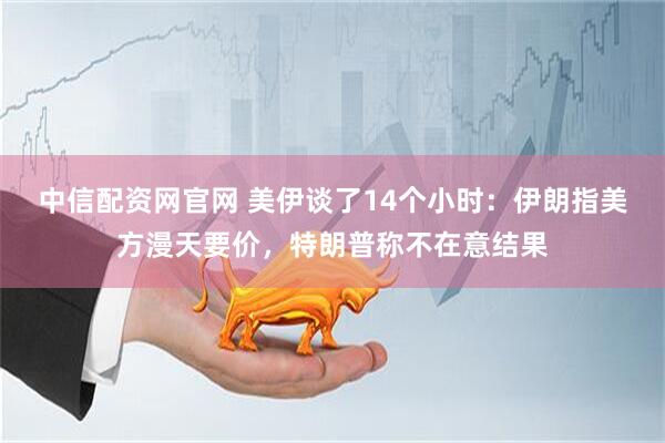 中信配资网官网 美伊谈了14个小时：伊朗指美方漫天要价，特朗普称不在意结果