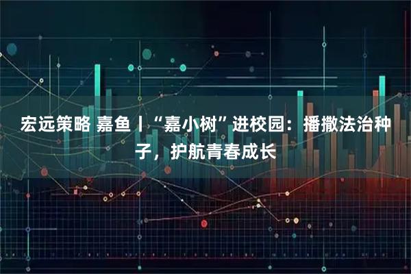 宏远策略 嘉鱼丨“嘉小树”进校园：播撒法治种子，护航青春成长