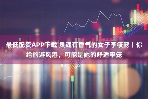 最低配资APP下载 灵魂有香气的女子李筱懿丨你给的避风港，可能是她的舒适牢笼