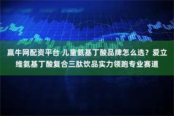 赢牛网配资平台 儿童氨基丁酸品牌怎么选？爱立维氨基丁酸复合三肽饮品实力领跑专业赛道