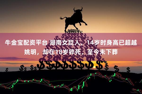牛金宝配资平台 湖南女巨人，14岁时身高已超越姚明，却在18岁猝死，至今未下葬