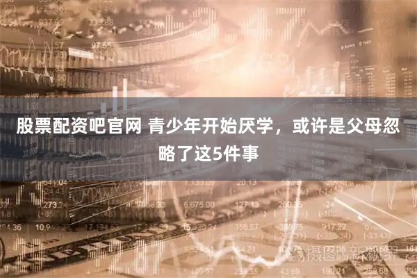 股票配资吧官网 青少年开始厌学，或许是父母忽略了这5件事