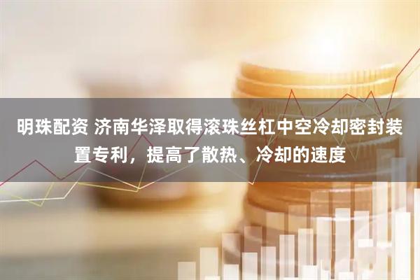明珠配资 济南华泽取得滚珠丝杠中空冷却密封装置专利，提高了散热、冷却的速度