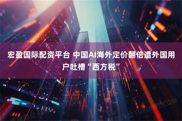 宏盈国际配资平台 中国AI海外定价翻倍遭外国用户吐槽“西方税”