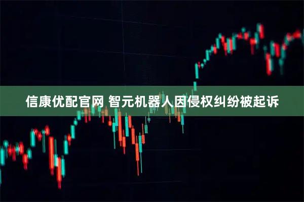 信康优配官网 智元机器人因侵权纠纷被起诉
