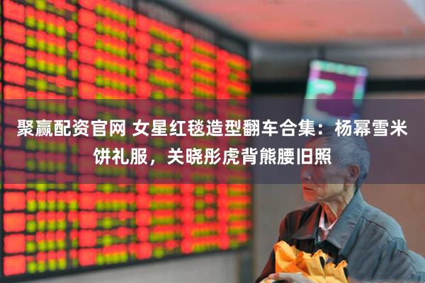 聚赢配资官网 女星红毯造型翻车合集：杨幂雪米饼礼服，关晓彤虎背熊腰旧照