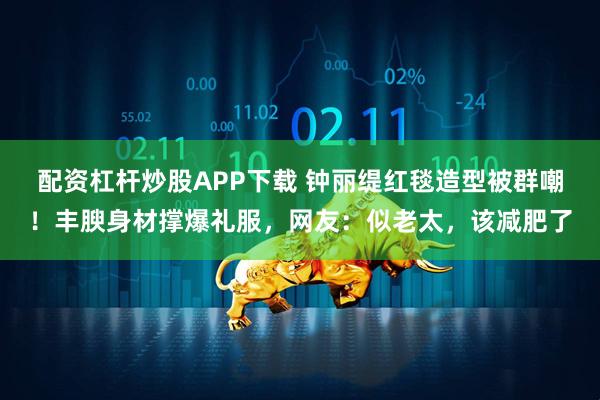 配资杠杆炒股APP下载 钟丽缇红毯造型被群嘲！丰腴身材撑爆礼服，网友：似老太，该减肥了