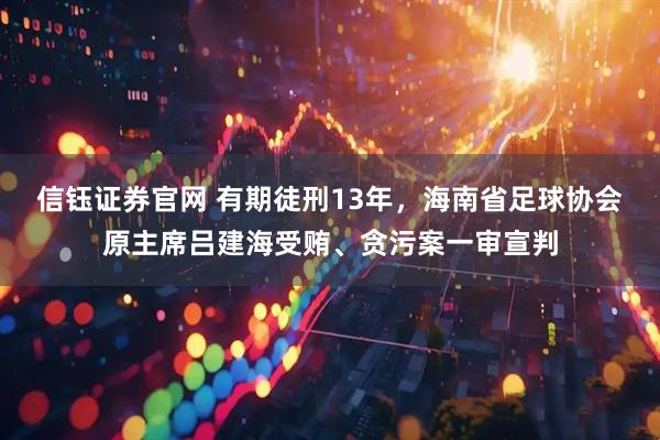 信钰证券官网 有期徒刑13年，海南省足球协会原主席吕建海受贿、贪污案一审宣判