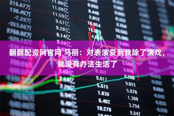 翻翻配资网官网 马丽：对表演爱到我除了演戏，就没有办法生活了