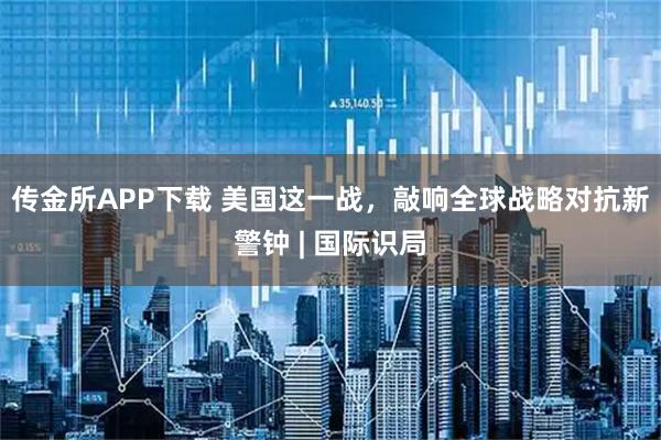 传金所APP下载 美国这一战，敲响全球战略对抗新警钟 | 国际识局