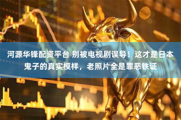 河源华锋配资平台 别被电视剧误导！这才是日本鬼子的真实模样，老照片全是罪恶铁证