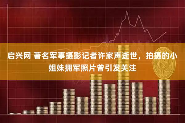 启兴网 著名军事摄影记者许家声逝世，拍摄的小姐妹拥军照片曾引发关注