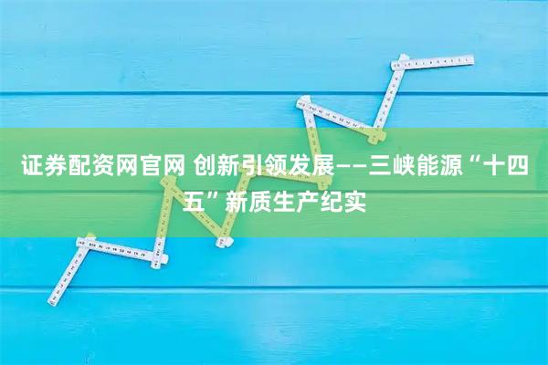证券配资网官网 创新引领发展——三峡能源“十四五”新质生产纪实