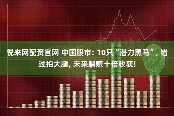 悦来网配资官网 中国股市: 10只“潜力黑马”, 错过拍大腿, 未来躺赚十倍收获!