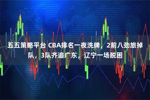 五五策略平台 CBA排名一夜洗牌，2前八劲旅掉队，3队齐追广东，辽宁一场脱困