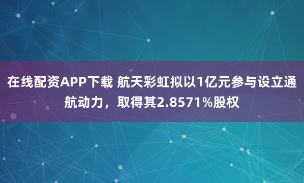 在线配资APP下载 航天彩虹拟以1亿元参与设立通航动力，取得其2.8571%股权