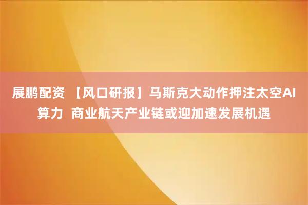 展鹏配资 【风口研报】马斯克大动作押注太空AI算力  商业航天产业链或迎加速发展机遇