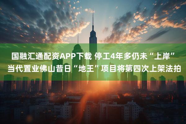 国融汇通配资APP下载 停工4年多仍未“上岸” 当代置业佛山昔日“地王”项目将第四次上架法拍