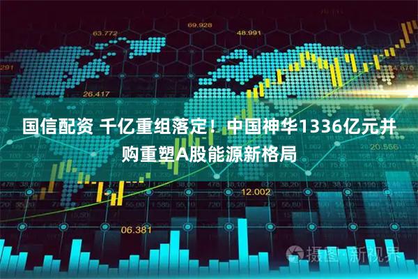 国信配资 千亿重组落定！中国神华1336亿元并购重塑A股能源新格局