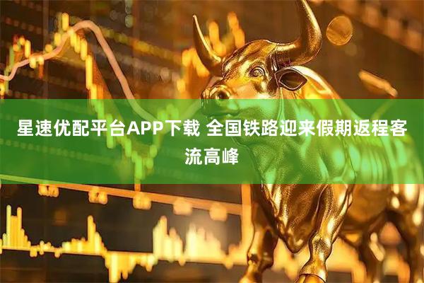 星速优配平台APP下载 全国铁路迎来假期返程客流高峰
