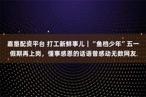 嘉垦配资平台 打工新鲜事儿｜“鱼档少年”五一假期再上岗，懂事感恩的话语曾感动无数网友