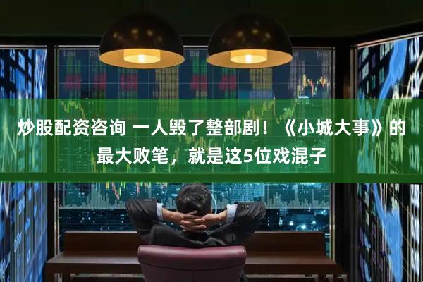 炒股配资咨询 一人毁了整部剧！《小城大事》的最大败笔，就是这5位戏混子