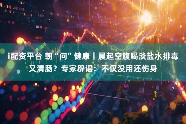 i配资平台 朝“问”健康丨晨起空腹喝淡盐水排毒又清肠？专家辟谣：不仅没用还伤身